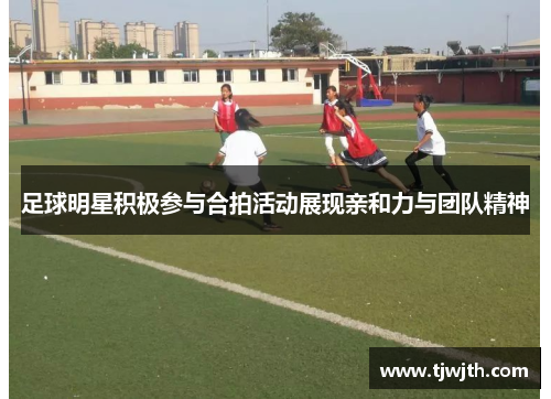 足球明星积极参与合拍活动展现亲和力与团队精神
