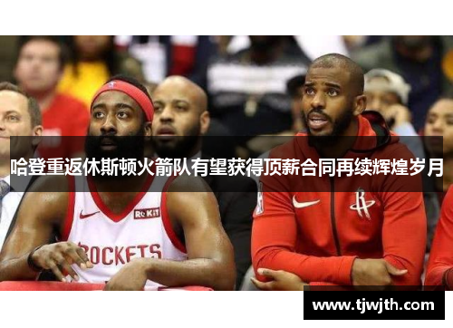 哈登重返休斯顿火箭队有望获得顶薪合同再续辉煌岁月